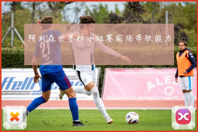 阿利森世界杯小组赛前场串联能力