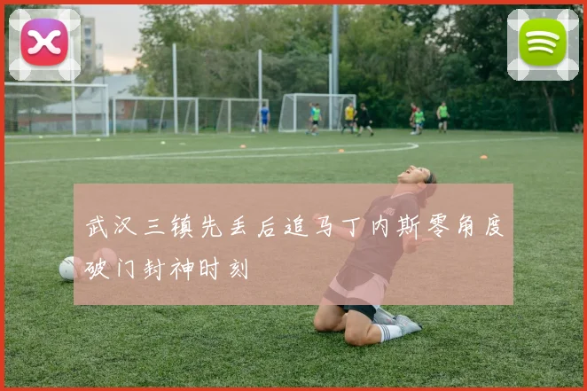 武汉三镇先丢后追马丁内斯零角度破门封神时刻