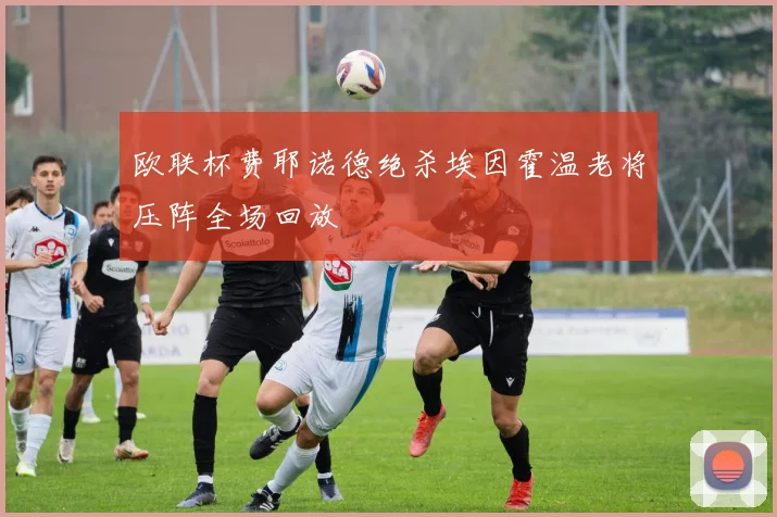 欧联杯费耶诺德绝杀埃因霍温老将压阵全场回放
