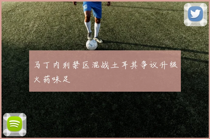 马丁内利禁区混战土耳其争议升级火药味足