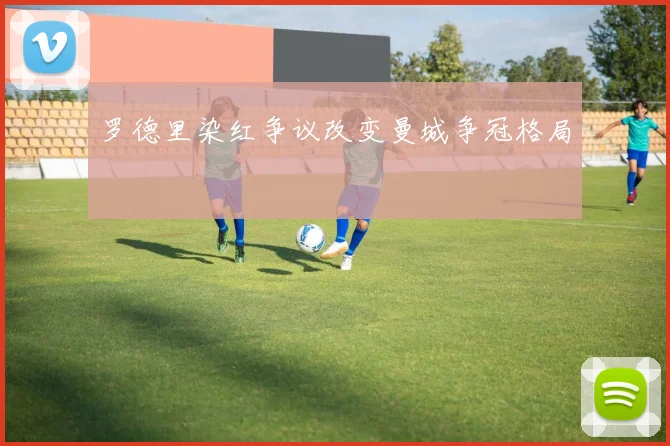 罗德里染红争议改变曼城争冠格局