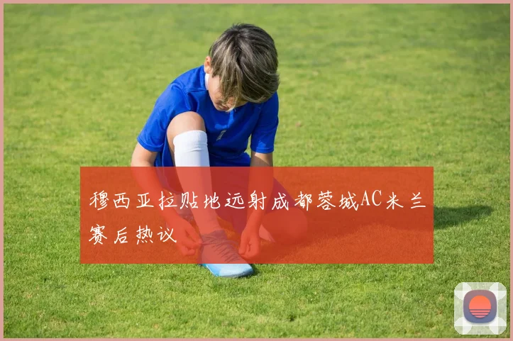 穆西亚拉贴地远射成都蓉城AC米兰赛后热议