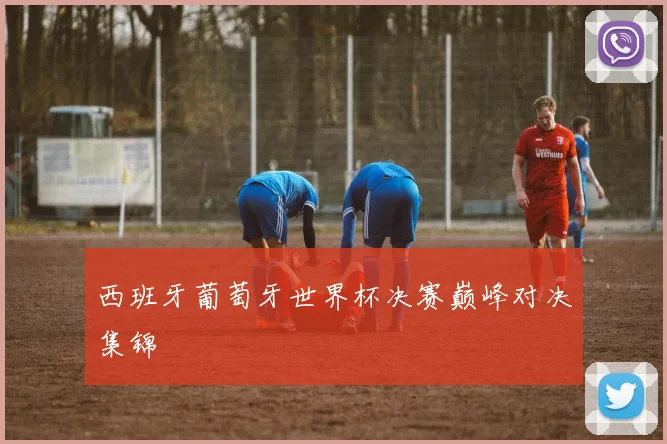 西班牙葡萄牙世界杯决赛巅峰对决集锦
