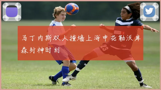 马丁内斯双人撞墙上海申花勒沃库森封神时刻