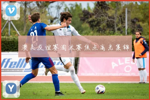 澳美友谊赛淘汰赛焦点高光集锦
