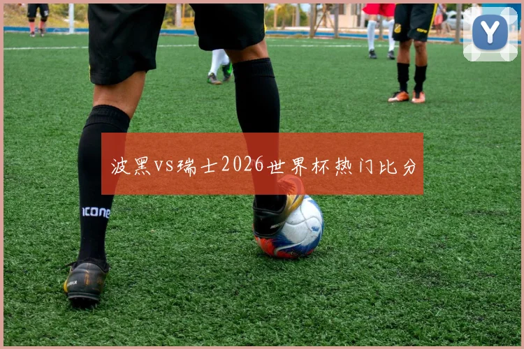 波黑vs瑞士2026世界杯热门比分