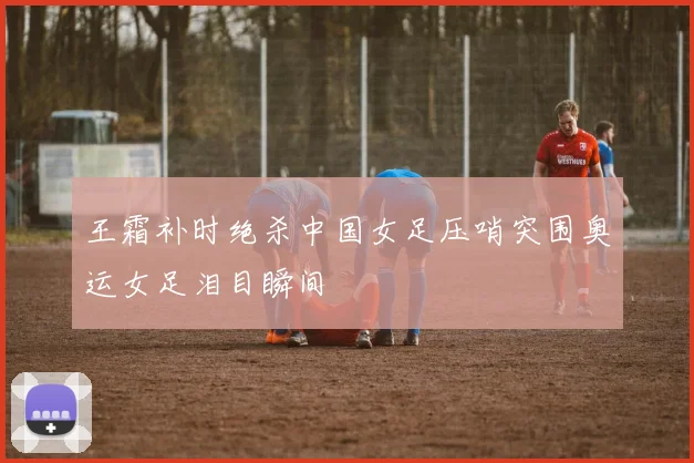 王霜补时绝杀中国女足压哨突围奥运女足泪目瞬间