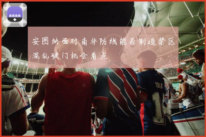 安图纳面对南非防线能否制造禁区混乱破门机会看点
