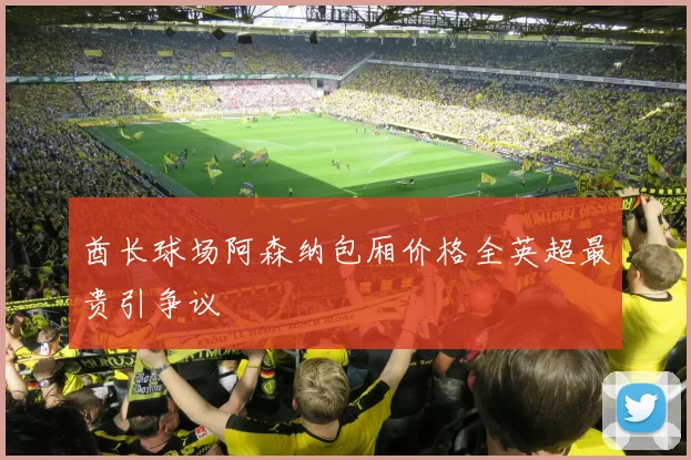 酋长球场阿森纳包厢价格全英超最贵引争议