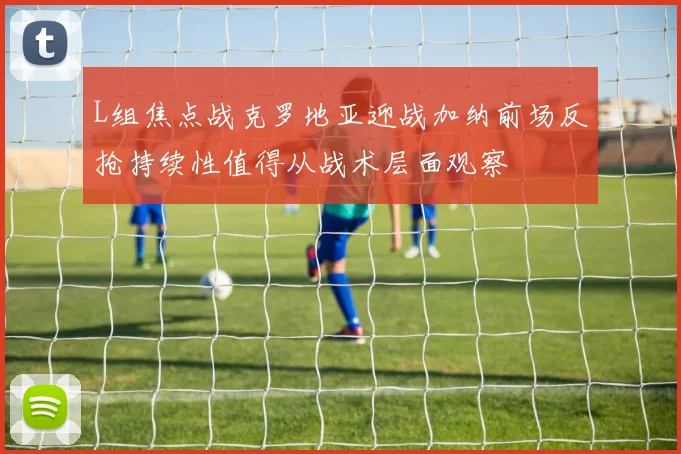 L组焦点战克罗地亚迎战加纳前场反抢持续性值得从战术层面观察