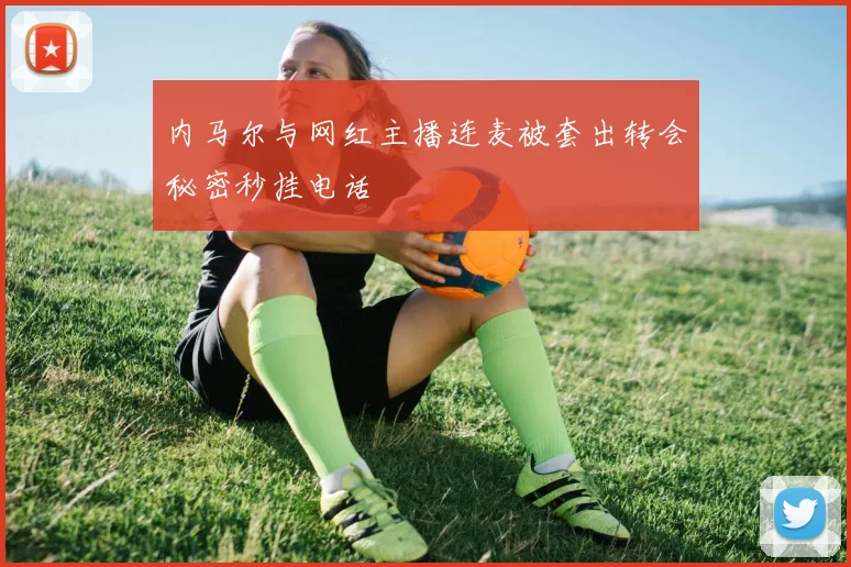 内马尔与网红主播连麦被套出转会秘密秒挂电话