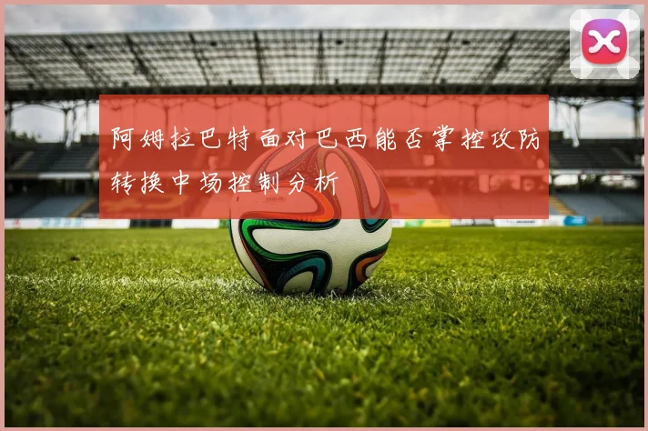 阿姆拉巴特面对巴西能否掌控攻防转换中场控制分析