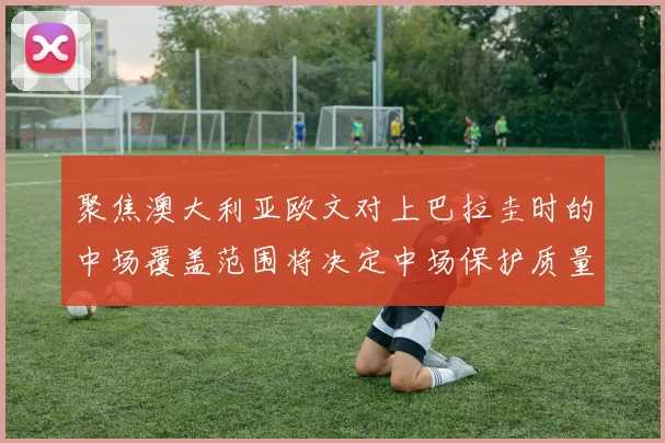 聚焦澳大利亚欧文对上巴拉圭时的中场覆盖范围将决定中场保护质量