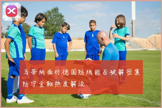 马蒂纳面对德国防线能否破解密集防守金靴热度解读