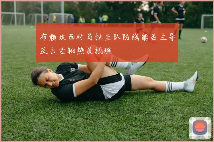 布赖坎面对乌拉圭队防线能否主导反击金靴热度梳理