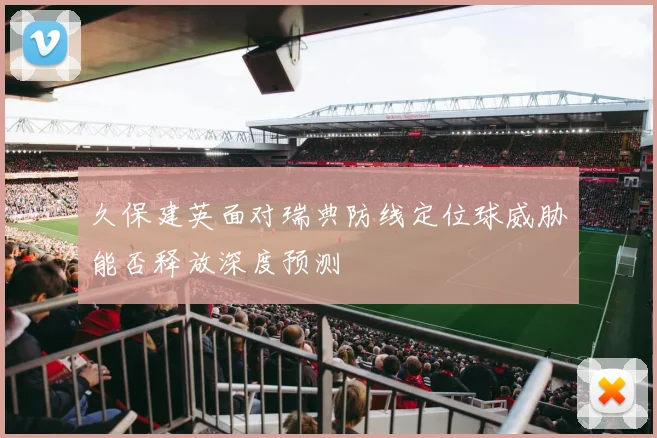 久保建英面对瑞典防线定位球威胁能否释放深度预测