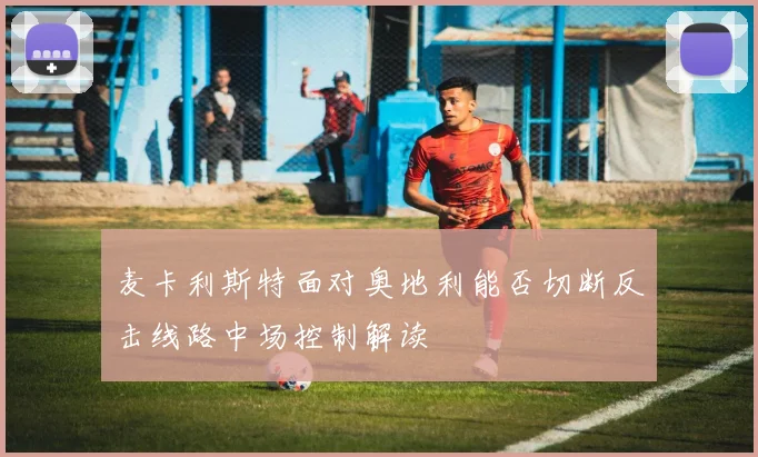 麦卡利斯特面对奥地利能否切断反击线路中场控制解读