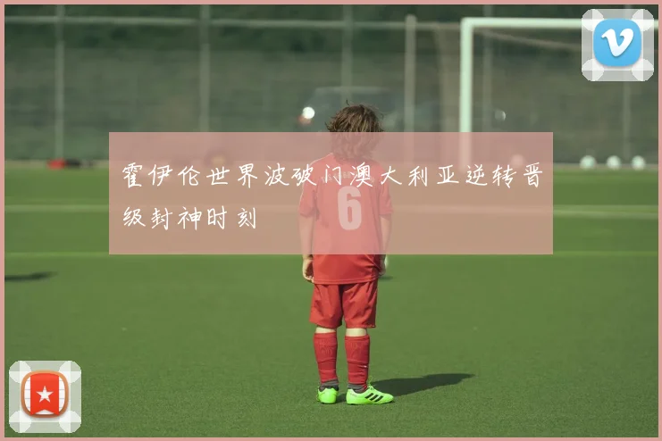 霍伊伦世界波破门澳大利亚逆转晋级封神时刻