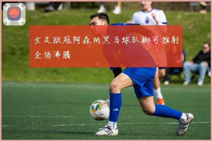 女足欧冠阿森纳黑马球队脚弓推射全场沸腾