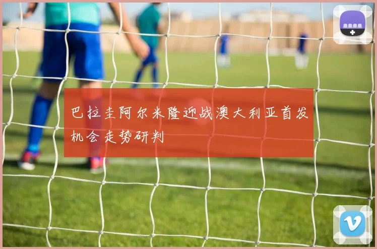 巴拉圭阿尔米隆迎战澳大利亚首发机会走势研判