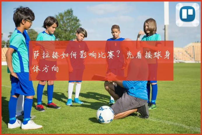 萨拉赫如何影响比赛?先看接球身体方向