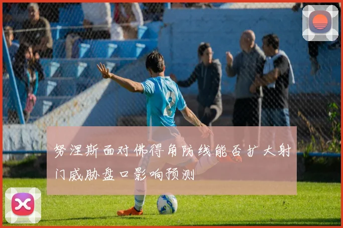 努涅斯面对佛得角防线能否扩大射门威胁盘口影响预测