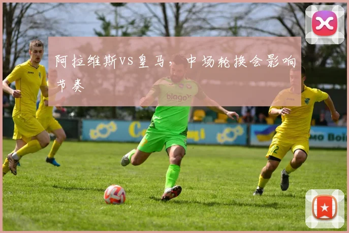阿拉维斯vs皇马,中场轮换会影响节奏