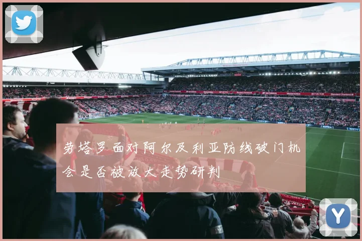 劳塔罗面对阿尔及利亚防线破门机会是否被放大走势研判