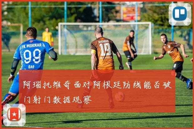 阿瑙托维奇面对阿根廷防线能否破门射门数据观察