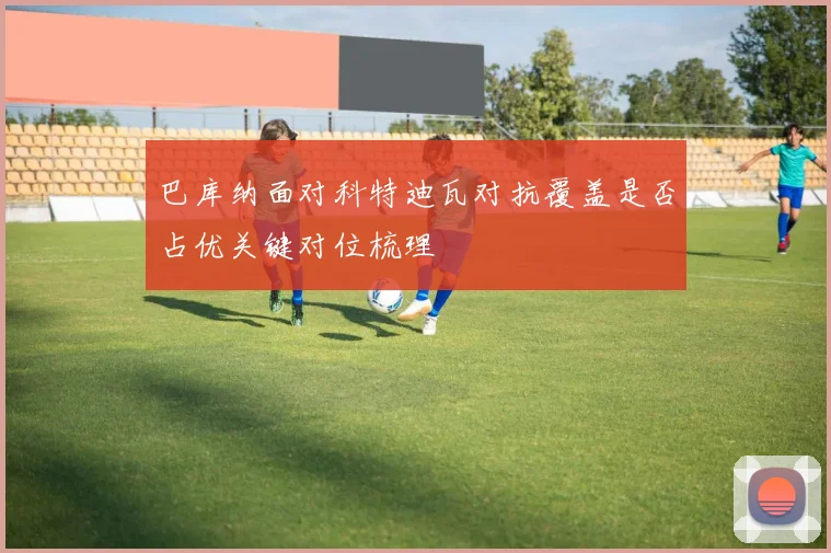 巴库纳面对科特迪瓦对抗覆盖是否占优关键对位梳理