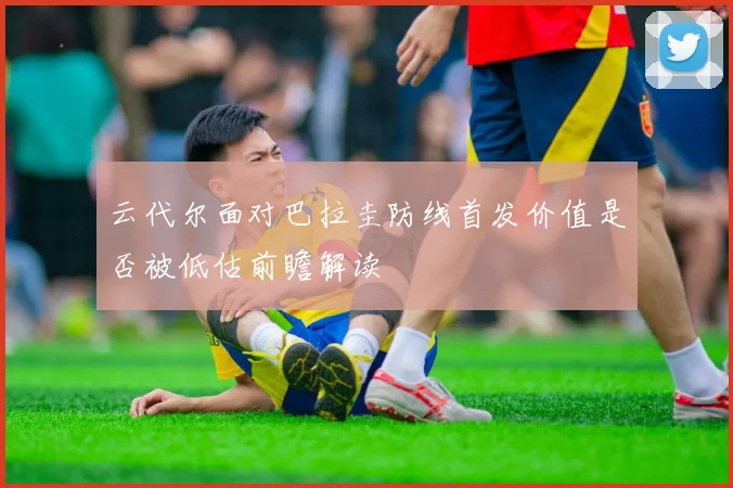 云代尔面对巴拉圭防线首发价值是否被低估前瞻解读