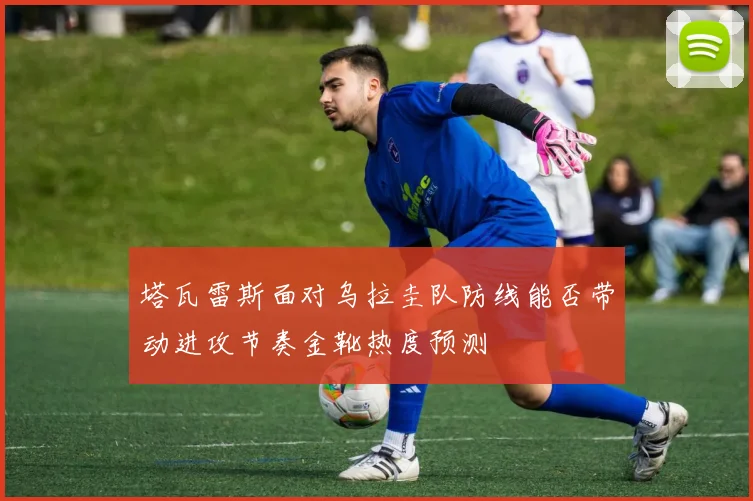 塔瓦雷斯面对乌拉圭队防线能否带动进攻节奏金靴热度预测