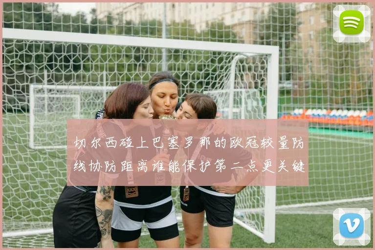 切尔西碰上巴塞罗那的欧冠较量防线协防距离谁能保护第二点更关键