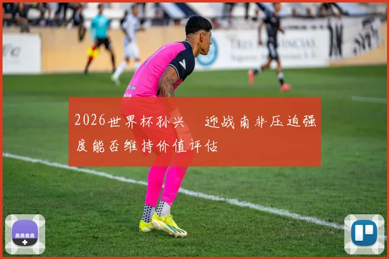 2026世界杯孙兴慜迎战南非压迫强度能否维持价值评估