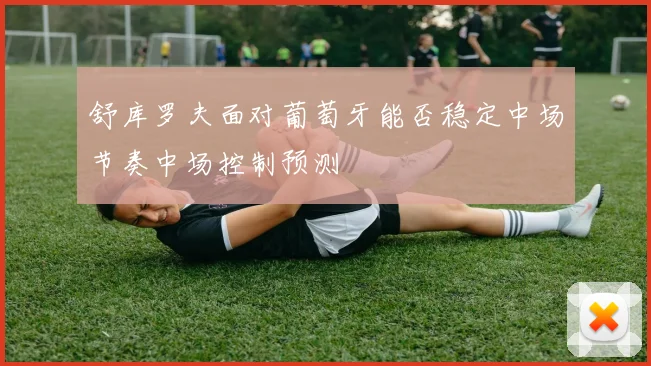 舒库罗夫面对葡萄牙能否稳定中场节奏中场控制预测