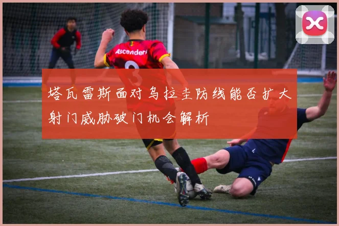 塔瓦雷斯面对乌拉圭防线能否扩大射门威胁破门机会解析