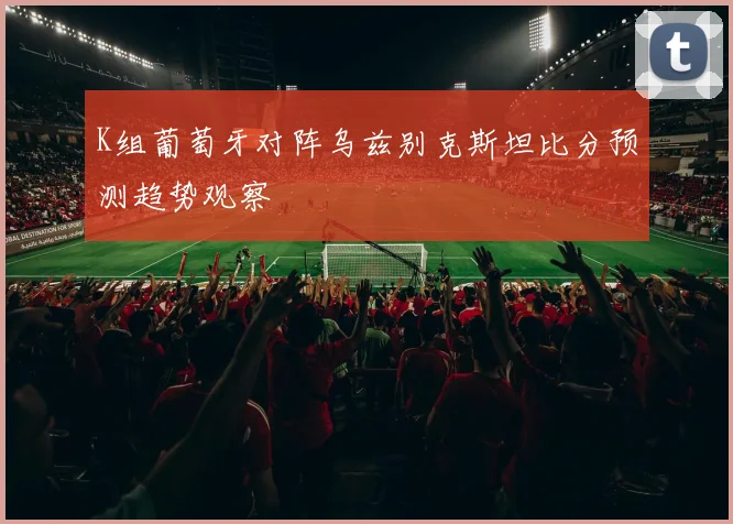 K组葡萄牙对阵乌兹别克斯坦比分预测趋势观察