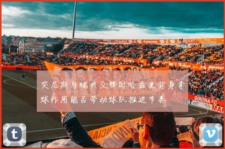 突尼斯与瑞典交锋时哈兹里背身拿球作用能否带动球队推进节奏