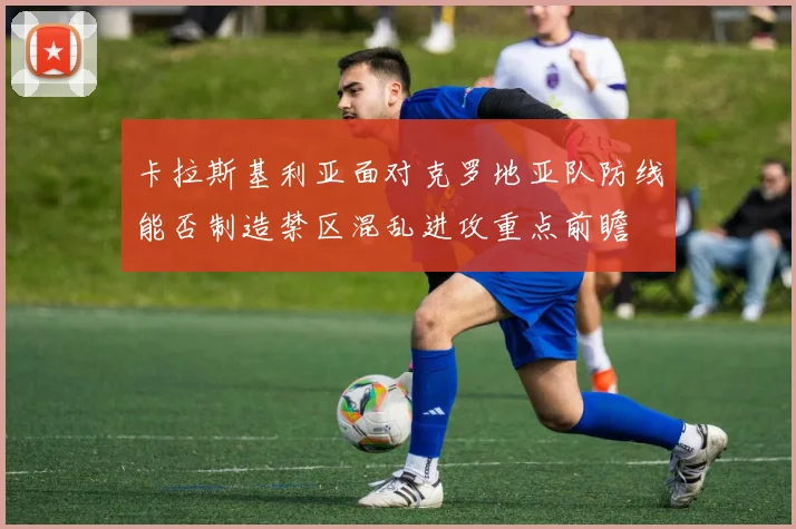 卡拉斯基利亚面对克罗地亚队防线能否制造禁区混乱进攻重点前瞻