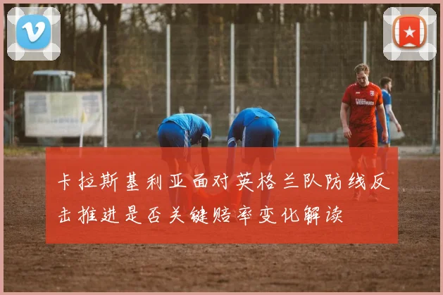 卡拉斯基利亚面对英格兰队防线反击推进是否关键赔率变化解读