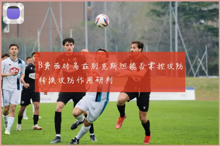 B费面对乌兹别克斯坦能否掌控攻防转换攻防作用研判