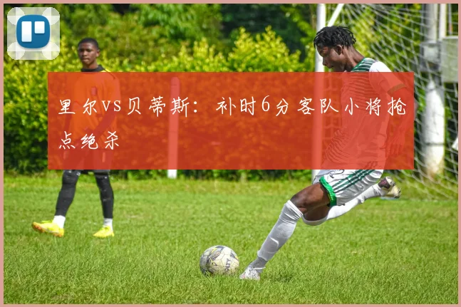 里尔vs贝蒂斯:补时6分客队小将抢点绝杀