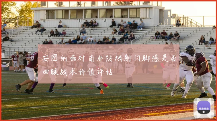 安图纳面对南非防线射门脚感是否回暖战术价值评估