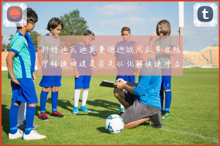 科特迪瓦迪奥曼德迎战厄瓜多尔防守转换回追是否足以化解快速冲击