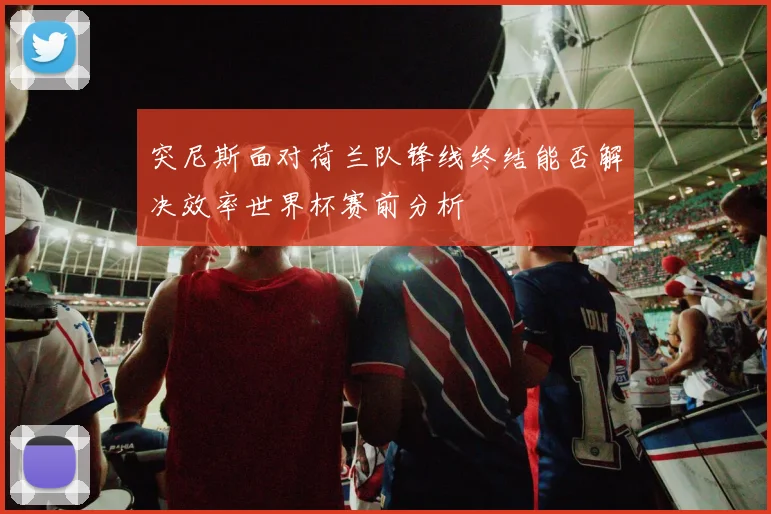 突尼斯面对荷兰队锋线终结能否解决效率世界杯赛前分析