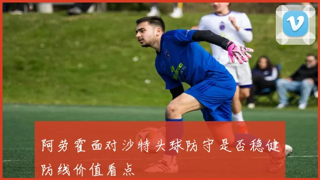 阿劳霍面对沙特头球防守是否稳健防线价值看点