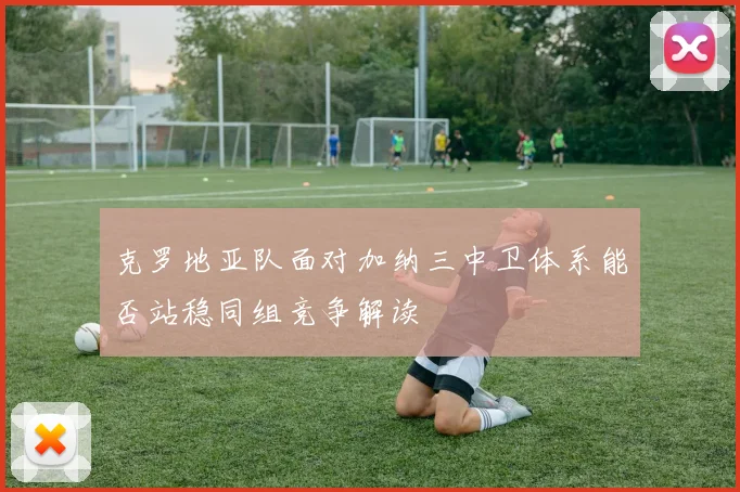 克罗地亚队面对加纳三中卫体系能否站稳同组竞争解读