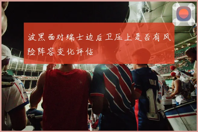 波黑面对瑞士边后卫压上是否有风险阵容变化评估