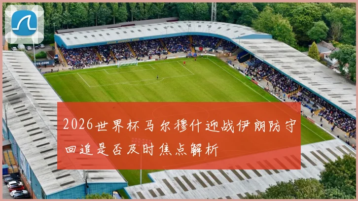 2026世界杯马尔穆什迎战伊朗防守回追是否及时焦点解析