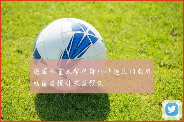 德国队基米希对阵科特迪瓦门前终结能否提升深度预测